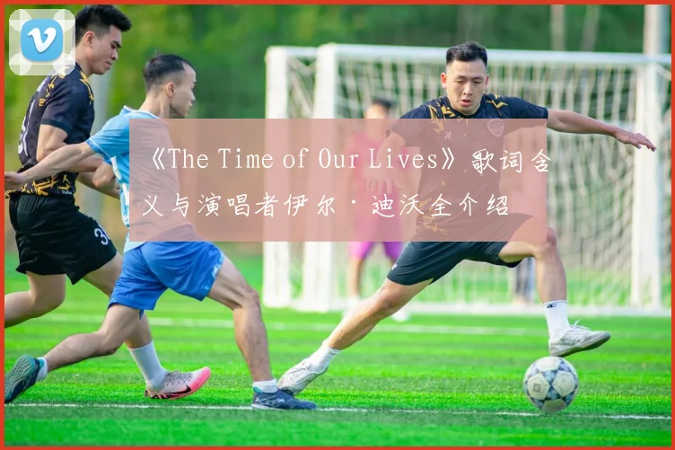 《The Time of Our Lives》歌词含义与演唱者伊尔·迪沃全介绍