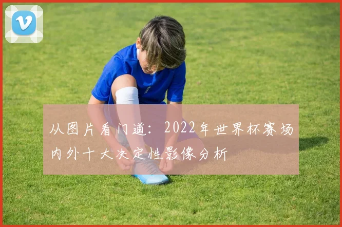 从图片看门道：2022年世界杯赛场内外十大决定性影像分析