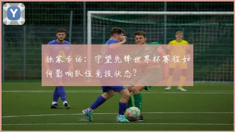 独家专访：守望先锋世界杯赛程如何影响队伍竞技状态？