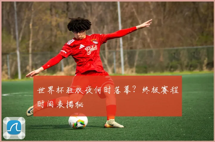 世界杯狂欢夜何时落幕？终极赛程时间表揭秘