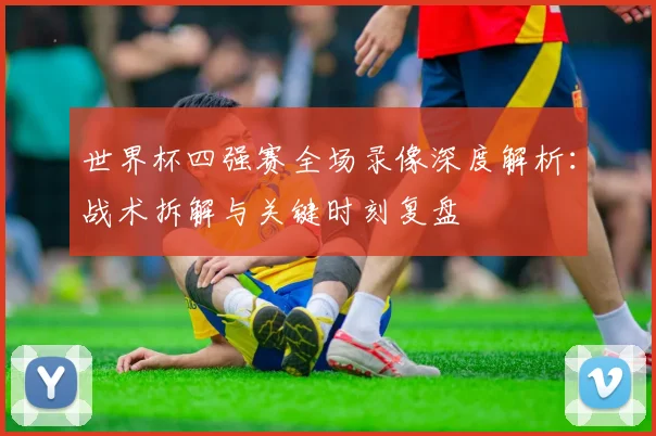 世界杯四强赛全场录像深度解析：战术拆解与关键时刻复盘