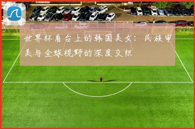 世界杯看台上的韩国美女：民族审美与全球视野的深度交织