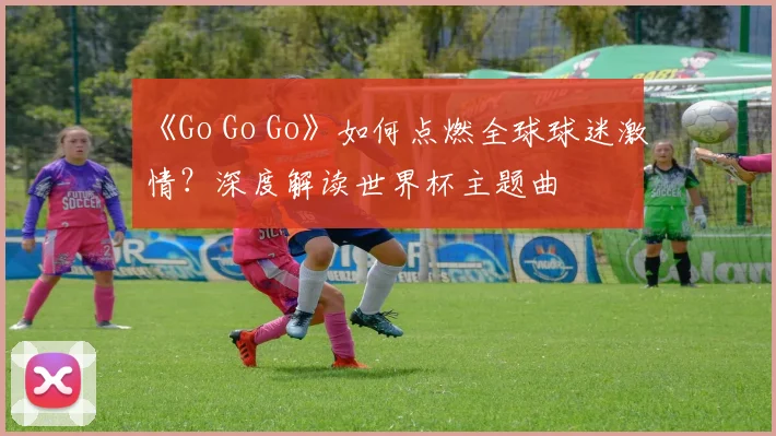 《Go Go Go》如何点燃全球球迷激情？深度解读世界杯主题曲