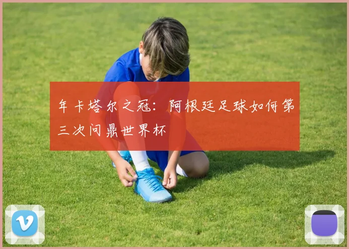年卡塔尔之冠：阿根廷足球如何第三次问鼎世界杯