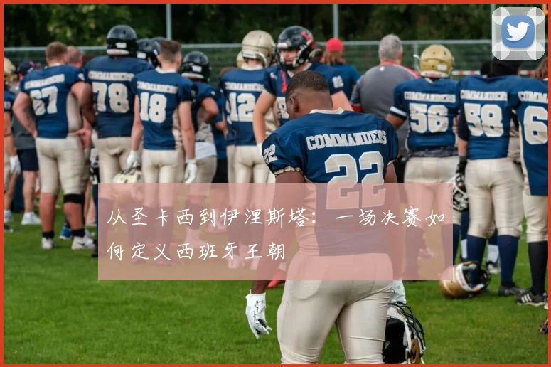 从圣卡西到伊涅斯塔：一场决赛如何定义西班牙王朝