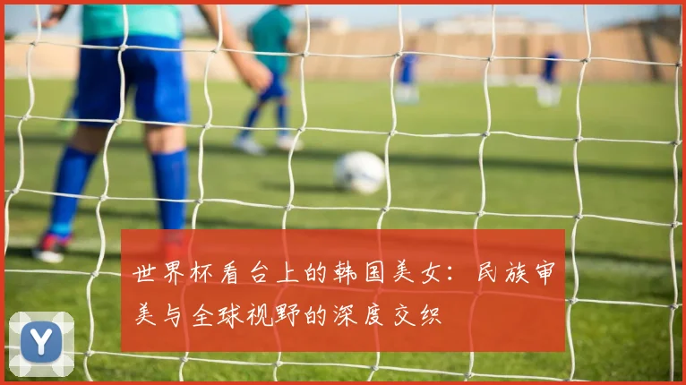 世界杯看台上的韩国美女：民族审美与全球视野的深度交织