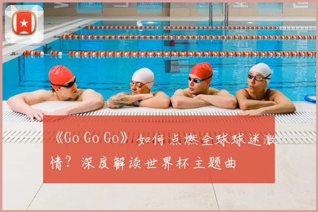 《Go Go Go》如何点燃全球球迷激情？深度解读世界杯主题曲