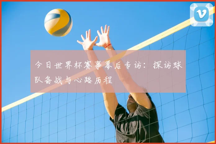今日世界杯赛事幕后专访：探访球队备战与心路历程