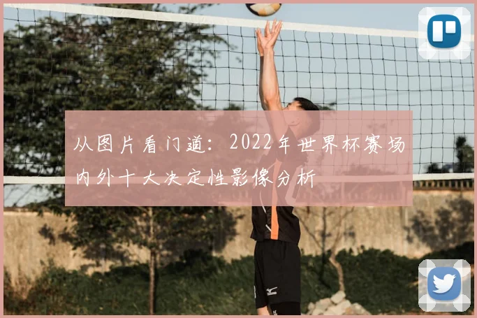 从图片看门道：2022年世界杯赛场内外十大决定性影像分析