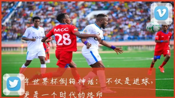 年世界杯倒钩神话：不仅是进球，更是一个时代的烙印