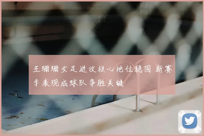 王珊珊女足进攻核心地位稳固 新赛季表现成球队争胜关键