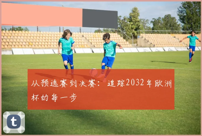 从预选赛到决赛：追踪2032年欧洲杯的每一步
