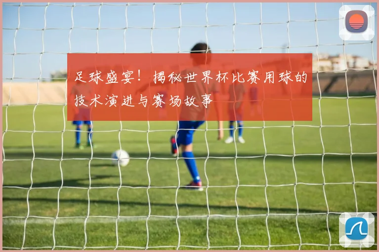 足球盛宴！揭秘世界杯比赛用球的技术演进与赛场故事