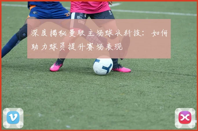 深度揭秘曼联主场球衣科技：如何助力球员提升赛场表现