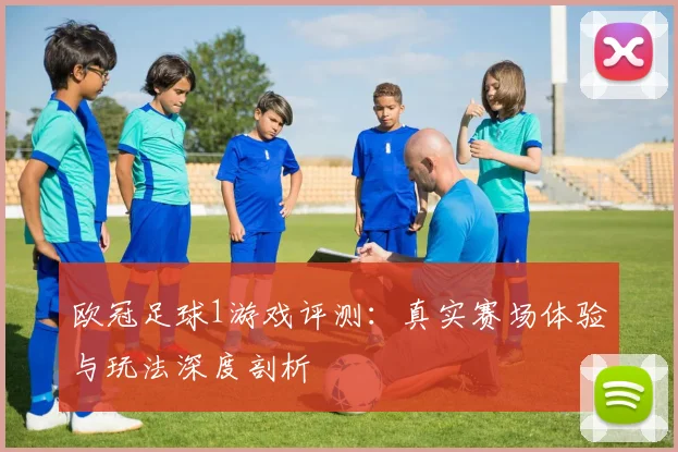 欧冠足球1游戏评测:真实赛场体验与玩法深度剖析