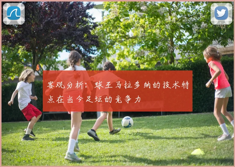 客观分析：球王马拉多纳的技术特点在当今足坛的竞争力