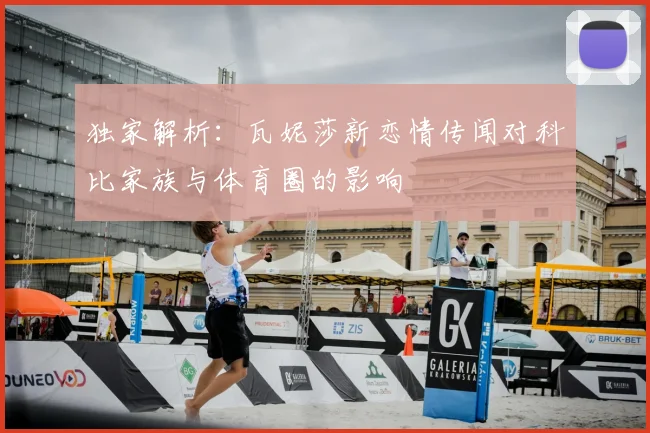 独家解析：瓦妮莎新恋情传闻对科比家族与体育圈的影响