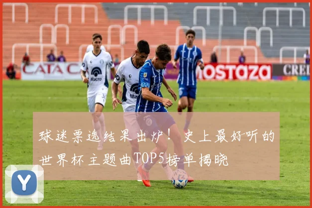 球迷票选结果出炉！史上最好听的世界杯主题曲TOP5榜单揭晓