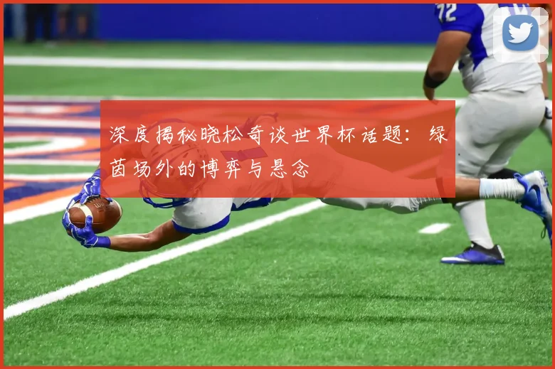 深度揭秘晓松奇谈世界杯话题：绿茵场外的博弈与悬念
