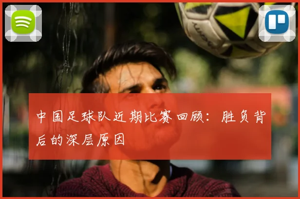 中国足球队近期比赛回顾:胜负背后的深层原因