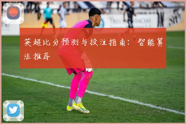 英超比分预测与投注指南：智能算法推荐