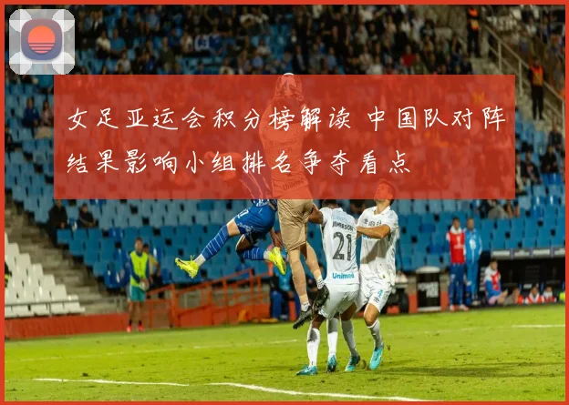 女足亚运会积分榜解读 中国队对阵结果影响小组排名争夺看点