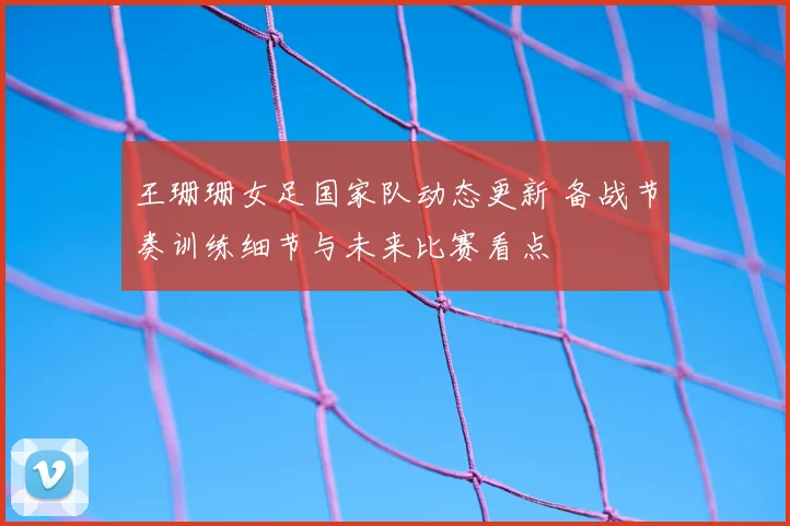 王珊珊女足国家队动态更新 备战节奏训练细节与未来比赛看点