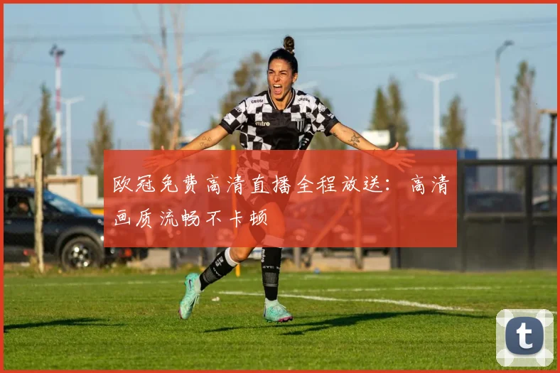 欧冠免费高清直播全程放送:高清画质流畅不卡顿