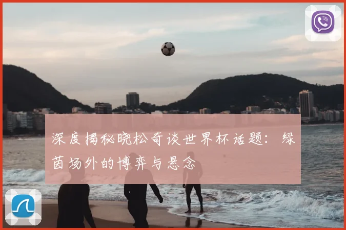 深度揭秘晓松奇谈世界杯话题：绿茵场外的博弈与悬念