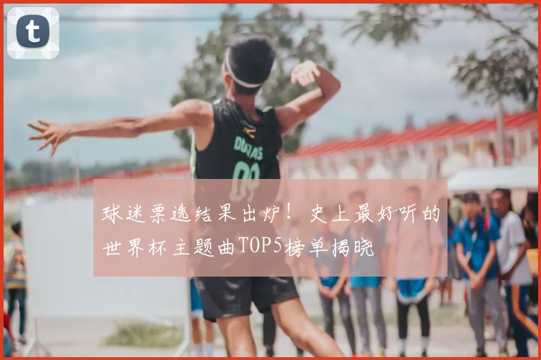 球迷票选结果出炉！史上最好听的世界杯主题曲TOP5榜单揭晓