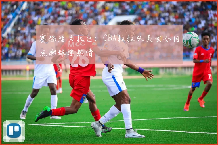 赛场活力担当：CBA拉拉队美女如何点燃球迷热情
