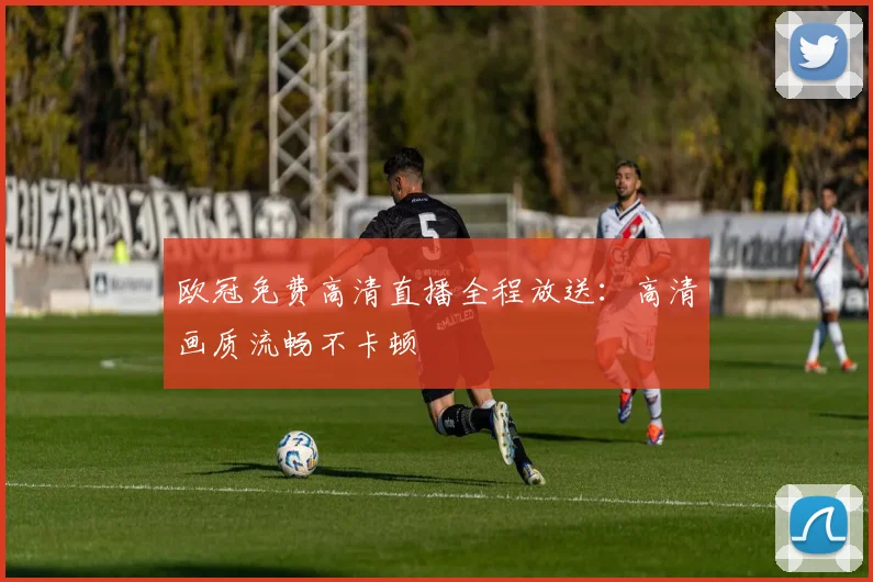欧冠免费高清直播全程放送：高清画质流畅不卡顿