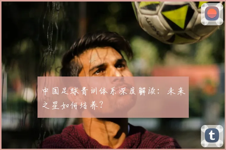 中国足球青训体系深度解读：未来之星如何培养？